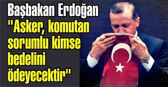 Başbakan Erdoğan 'Asker, komutan sorumlu kimse bedelini ödeyecektir'