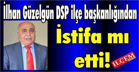 İlhan Güzelgün DSP ilçe başkanlığından istifa mı etti!