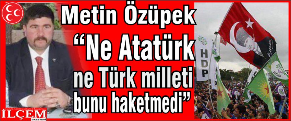 Metin Özüpek “Ne Atatürk ne Türk milleti bunu haketmedi!“